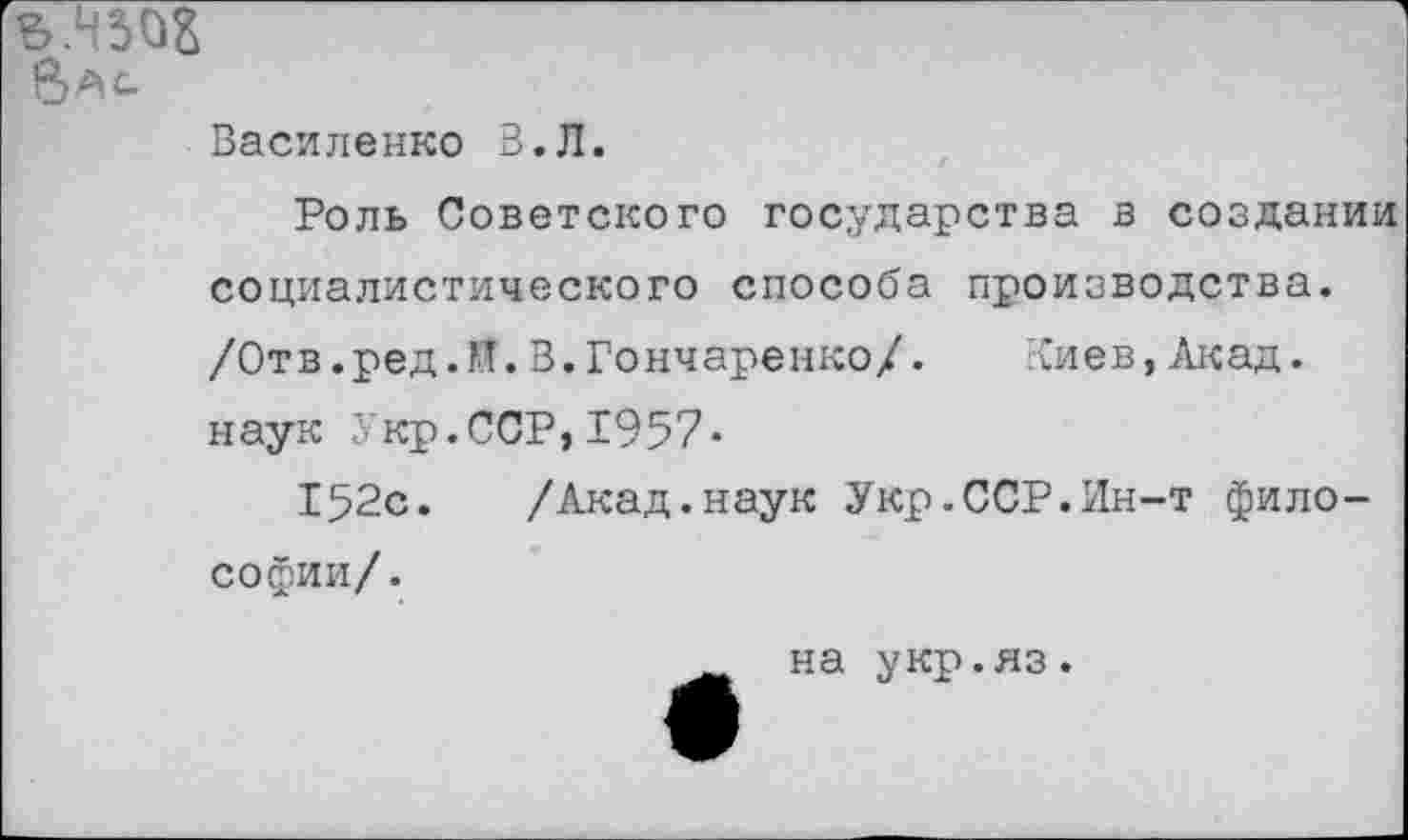 ﻿Вас Василенко В.Л.
Роль Советского государства в создании социалистического способа производства. /Отв.ред.Й.В.Гончаренко/. Киев,Акад, наук Укр.ССР,1957-
152с. /Акад.наук Укр.ССР.Лн-т философии/.
на укр.яз.